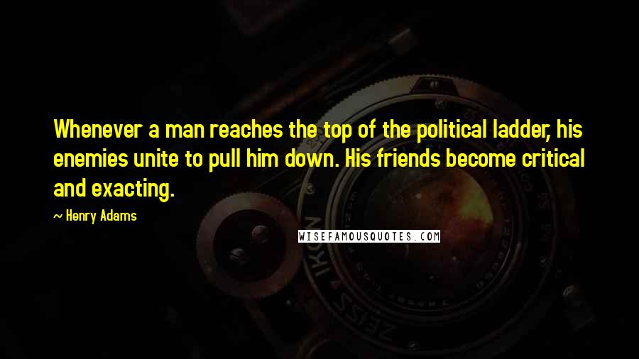 Henry Adams Quotes: Whenever a man reaches the top of the political ladder, his enemies unite to pull him down. His friends become critical and exacting.