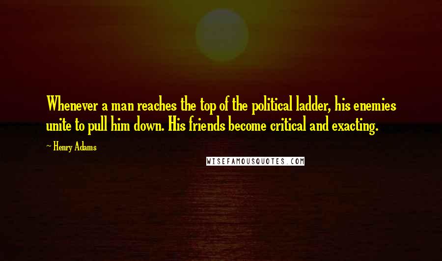 Henry Adams Quotes: Whenever a man reaches the top of the political ladder, his enemies unite to pull him down. His friends become critical and exacting.