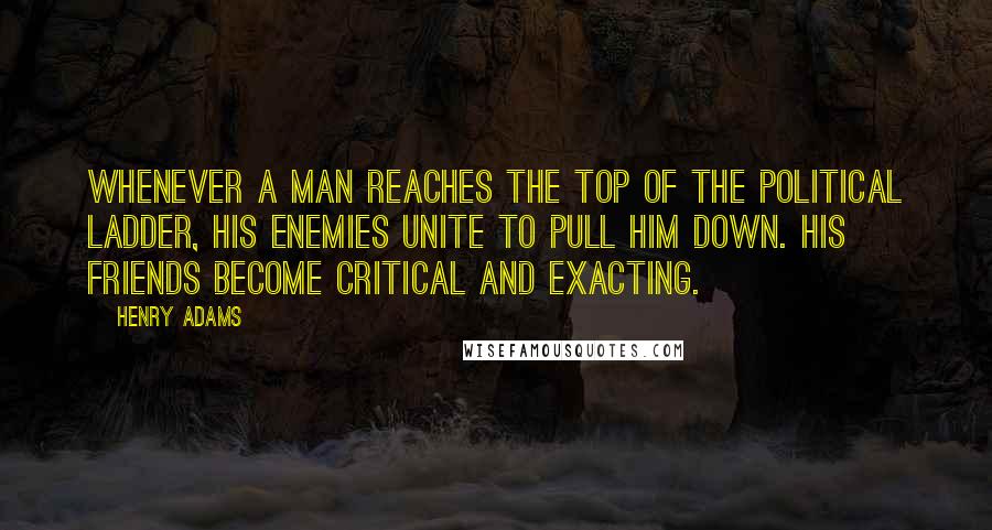 Henry Adams Quotes: Whenever a man reaches the top of the political ladder, his enemies unite to pull him down. His friends become critical and exacting.