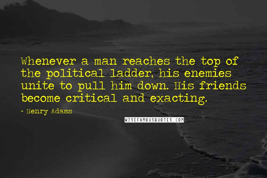 Henry Adams Quotes: Whenever a man reaches the top of the political ladder, his enemies unite to pull him down. His friends become critical and exacting.