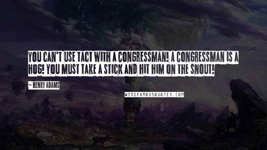 Henry Adams Quotes: You can't use tact with a Congressman! A Congressman is a hog! You must take a stick and hit him on the snout!