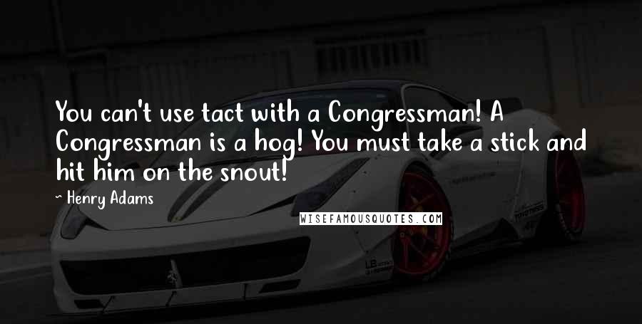 Henry Adams Quotes: You can't use tact with a Congressman! A Congressman is a hog! You must take a stick and hit him on the snout!