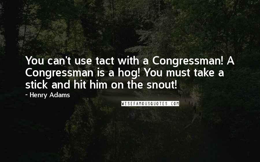 Henry Adams Quotes: You can't use tact with a Congressman! A Congressman is a hog! You must take a stick and hit him on the snout!