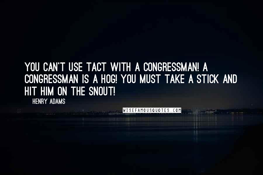 Henry Adams Quotes: You can't use tact with a Congressman! A Congressman is a hog! You must take a stick and hit him on the snout!