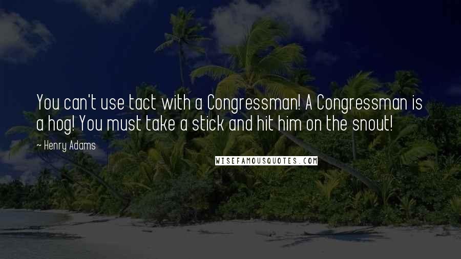 Henry Adams Quotes: You can't use tact with a Congressman! A Congressman is a hog! You must take a stick and hit him on the snout!