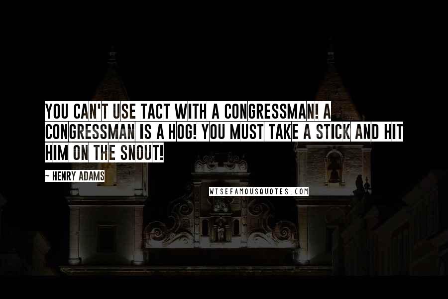 Henry Adams Quotes: You can't use tact with a Congressman! A Congressman is a hog! You must take a stick and hit him on the snout!