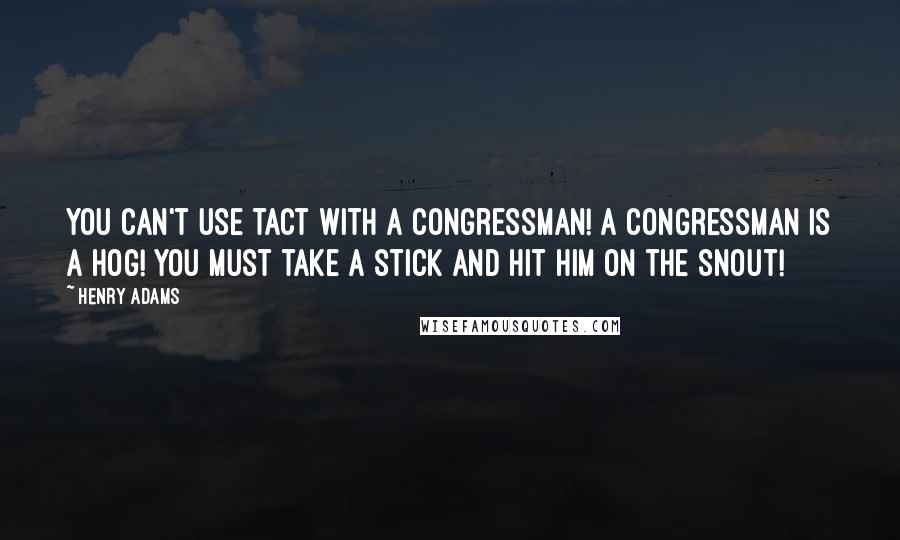 Henry Adams Quotes: You can't use tact with a Congressman! A Congressman is a hog! You must take a stick and hit him on the snout!