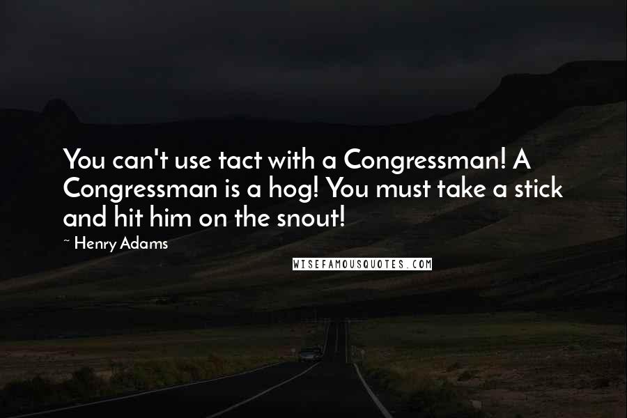 Henry Adams Quotes: You can't use tact with a Congressman! A Congressman is a hog! You must take a stick and hit him on the snout!