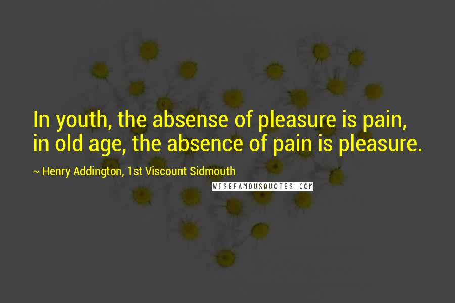 Henry Addington, 1st Viscount Sidmouth Quotes: In youth, the absense of pleasure is pain, in old age, the absence of pain is pleasure.