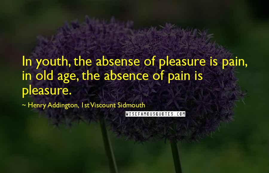 Henry Addington, 1st Viscount Sidmouth Quotes: In youth, the absense of pleasure is pain, in old age, the absence of pain is pleasure.