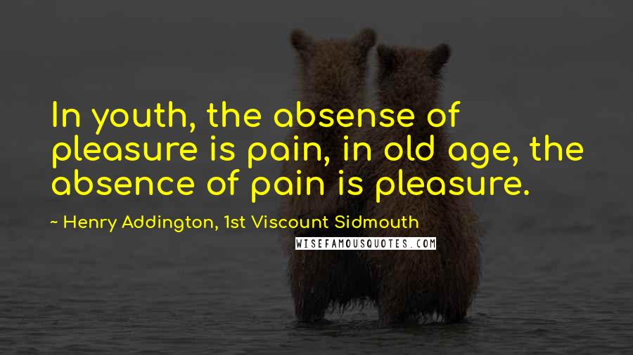 Henry Addington, 1st Viscount Sidmouth Quotes: In youth, the absense of pleasure is pain, in old age, the absence of pain is pleasure.