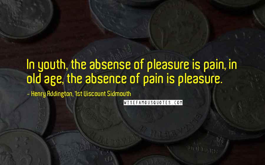 Henry Addington, 1st Viscount Sidmouth Quotes: In youth, the absense of pleasure is pain, in old age, the absence of pain is pleasure.