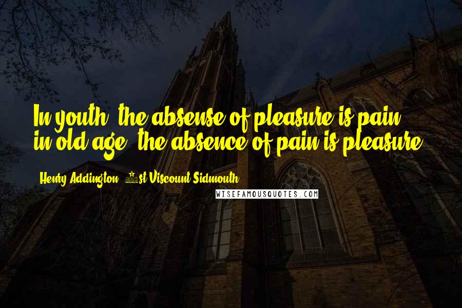 Henry Addington, 1st Viscount Sidmouth Quotes: In youth, the absense of pleasure is pain, in old age, the absence of pain is pleasure.