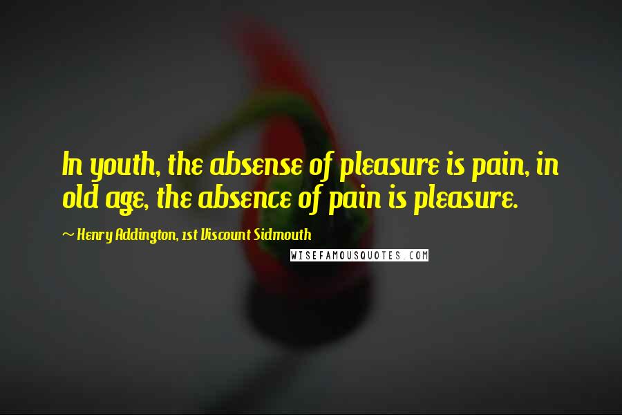 Henry Addington, 1st Viscount Sidmouth Quotes: In youth, the absense of pleasure is pain, in old age, the absence of pain is pleasure.