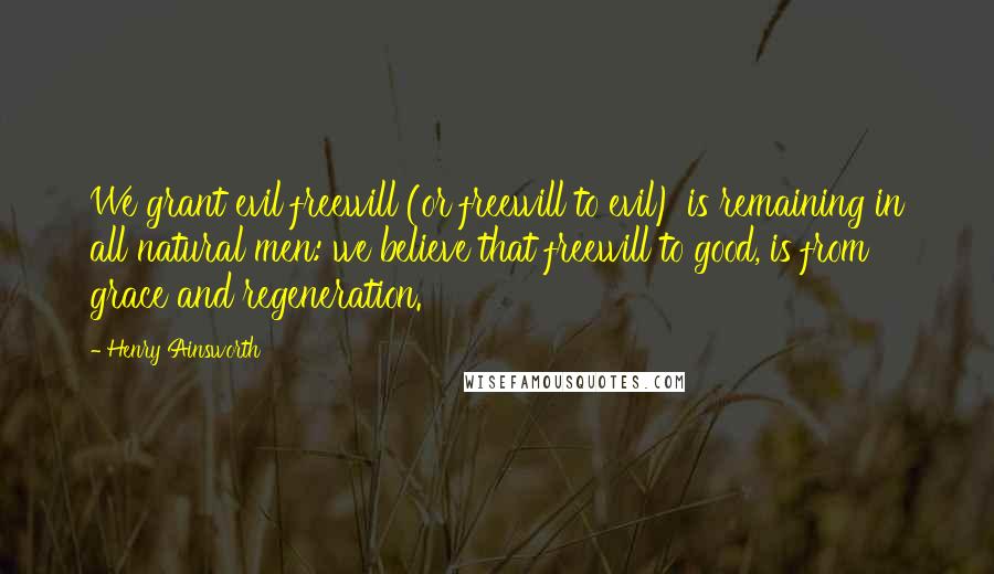 Henry Ainsworth Quotes: We grant evil freewill (or freewill to evil) is remaining in all natural men: we believe that freewill to good, is from grace and regeneration.