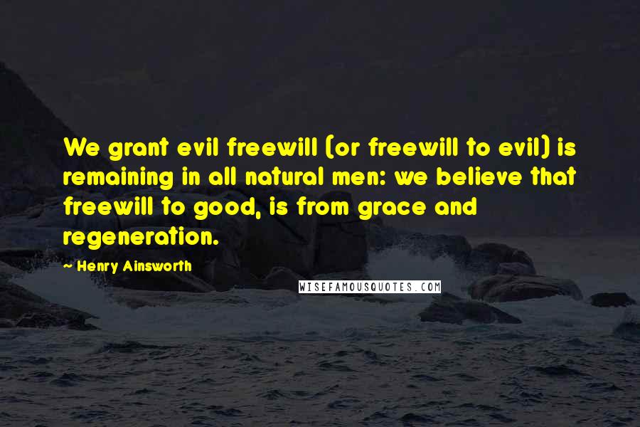 Henry Ainsworth Quotes: We grant evil freewill (or freewill to evil) is remaining in all natural men: we believe that freewill to good, is from grace and regeneration.