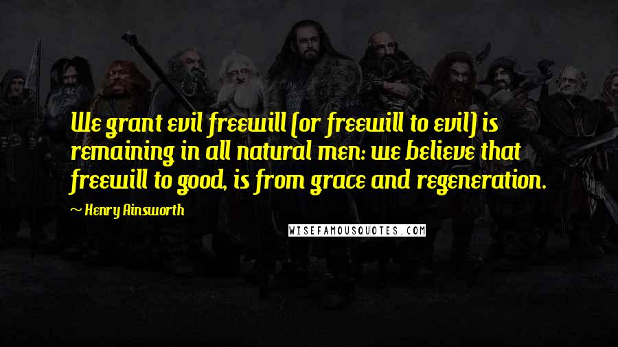 Henry Ainsworth Quotes: We grant evil freewill (or freewill to evil) is remaining in all natural men: we believe that freewill to good, is from grace and regeneration.