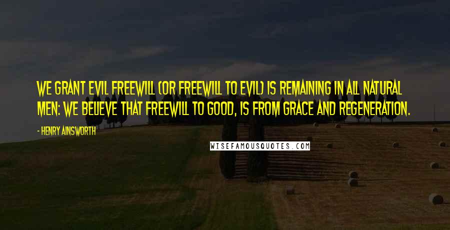 Henry Ainsworth Quotes: We grant evil freewill (or freewill to evil) is remaining in all natural men: we believe that freewill to good, is from grace and regeneration.
