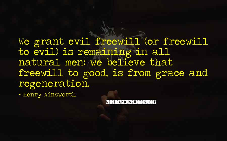 Henry Ainsworth Quotes: We grant evil freewill (or freewill to evil) is remaining in all natural men: we believe that freewill to good, is from grace and regeneration.
