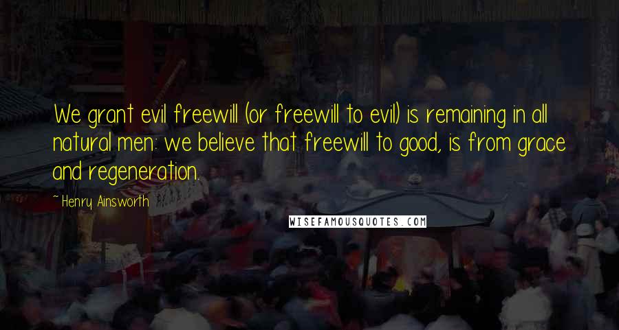 Henry Ainsworth Quotes: We grant evil freewill (or freewill to evil) is remaining in all natural men: we believe that freewill to good, is from grace and regeneration.