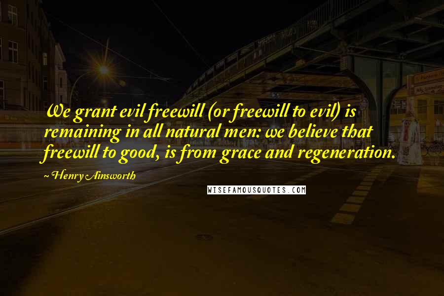 Henry Ainsworth Quotes: We grant evil freewill (or freewill to evil) is remaining in all natural men: we believe that freewill to good, is from grace and regeneration.