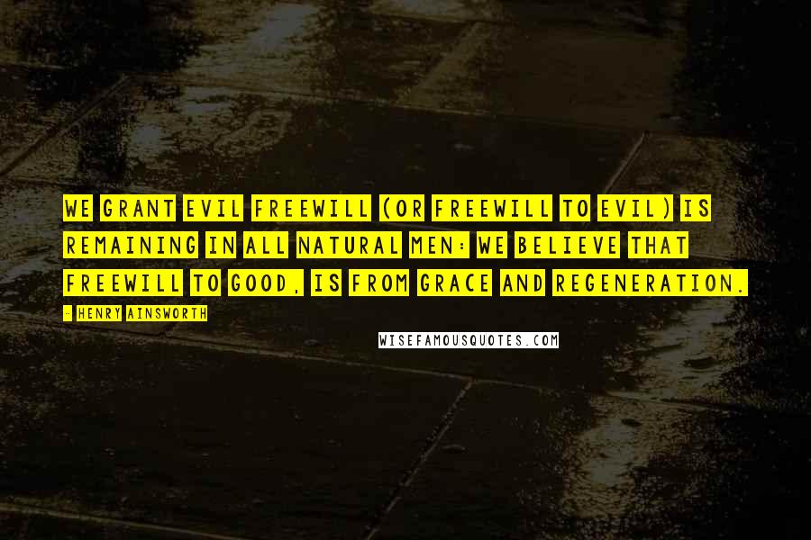 Henry Ainsworth Quotes: We grant evil freewill (or freewill to evil) is remaining in all natural men: we believe that freewill to good, is from grace and regeneration.