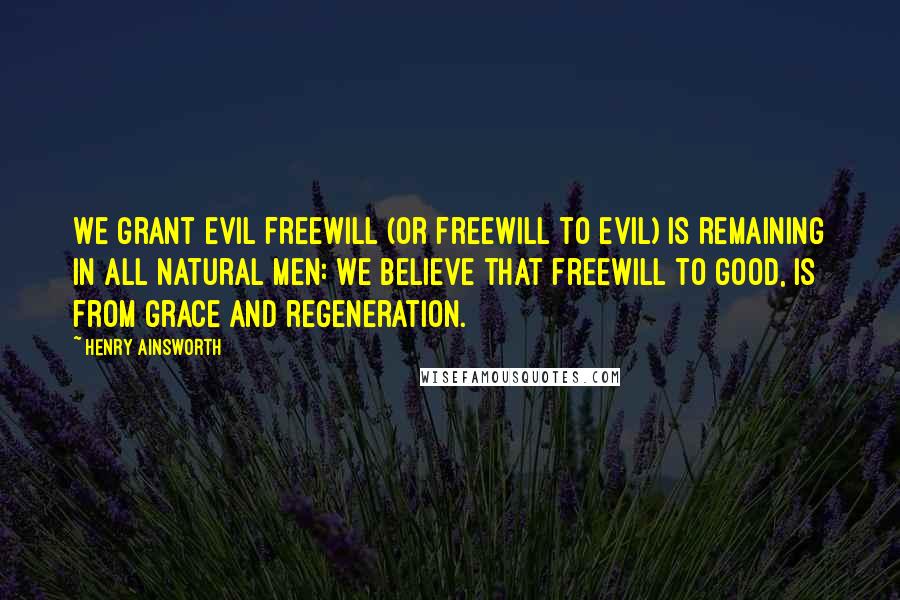 Henry Ainsworth Quotes: We grant evil freewill (or freewill to evil) is remaining in all natural men: we believe that freewill to good, is from grace and regeneration.