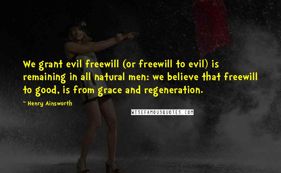Henry Ainsworth Quotes: We grant evil freewill (or freewill to evil) is remaining in all natural men: we believe that freewill to good, is from grace and regeneration.