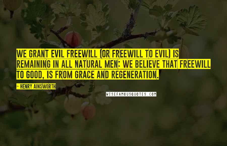 Henry Ainsworth Quotes: We grant evil freewill (or freewill to evil) is remaining in all natural men: we believe that freewill to good, is from grace and regeneration.