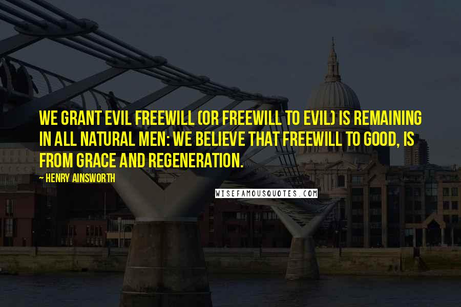 Henry Ainsworth Quotes: We grant evil freewill (or freewill to evil) is remaining in all natural men: we believe that freewill to good, is from grace and regeneration.