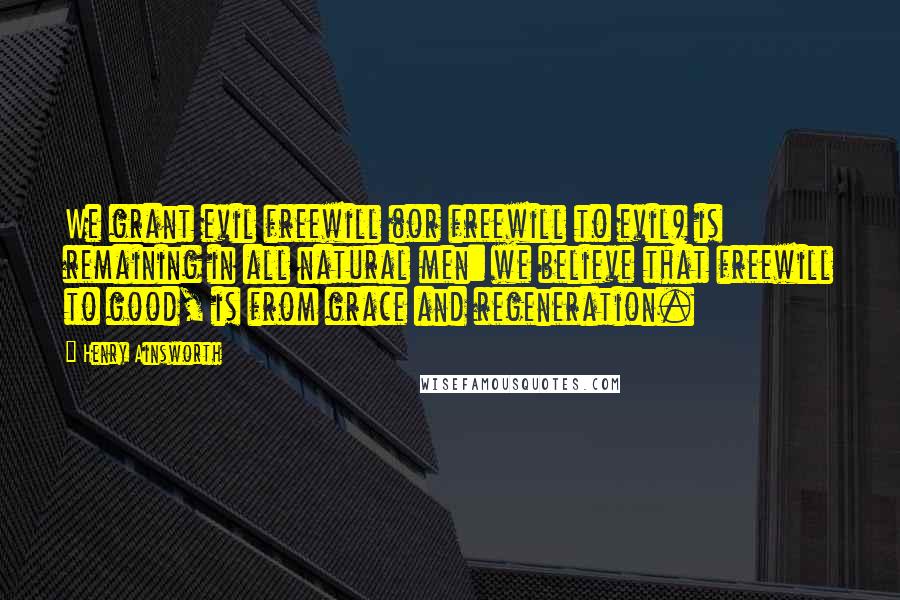 Henry Ainsworth Quotes: We grant evil freewill (or freewill to evil) is remaining in all natural men: we believe that freewill to good, is from grace and regeneration.