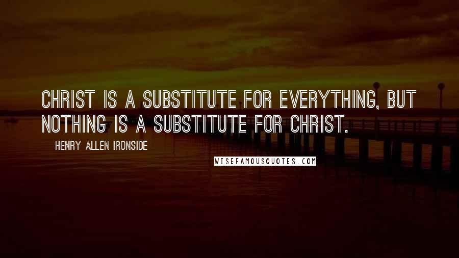 Henry Allen Ironside Quotes: Christ is a substitute for everything, but nothing is a substitute for Christ.