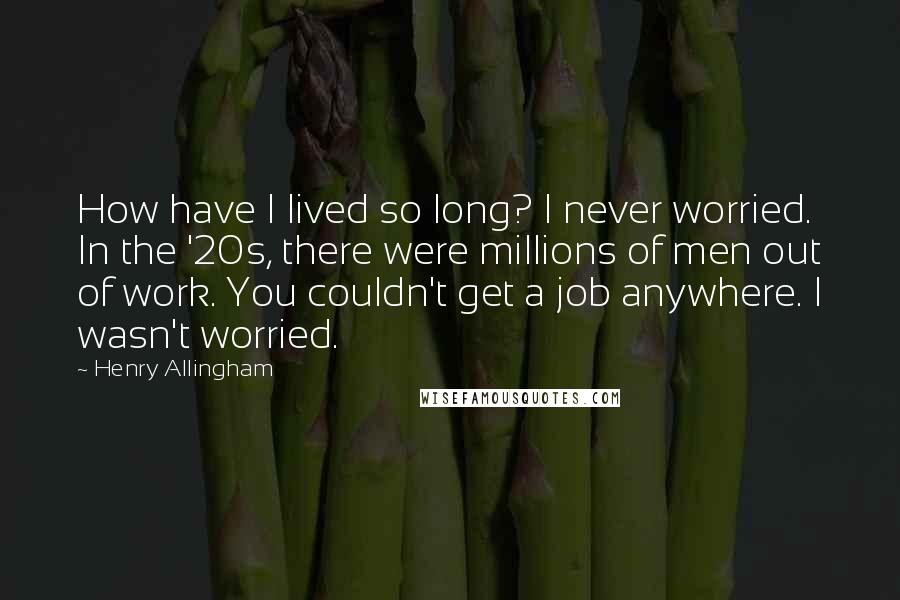 Henry Allingham Quotes: How have I lived so long? I never worried. In the '20s, there were millions of men out of work. You couldn't get a job anywhere. I wasn't worried.