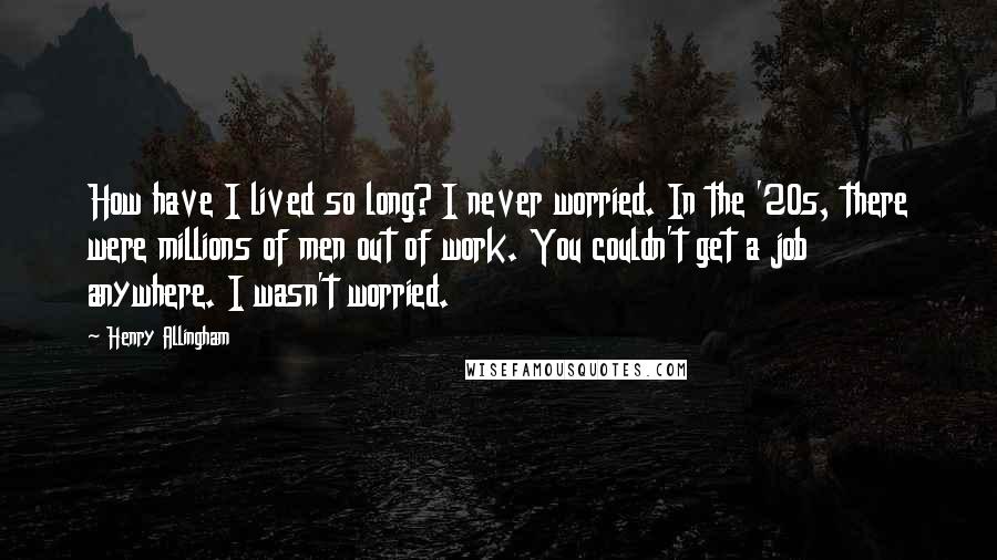 Henry Allingham Quotes: How have I lived so long? I never worried. In the '20s, there were millions of men out of work. You couldn't get a job anywhere. I wasn't worried.