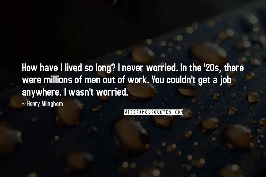 Henry Allingham Quotes: How have I lived so long? I never worried. In the '20s, there were millions of men out of work. You couldn't get a job anywhere. I wasn't worried.