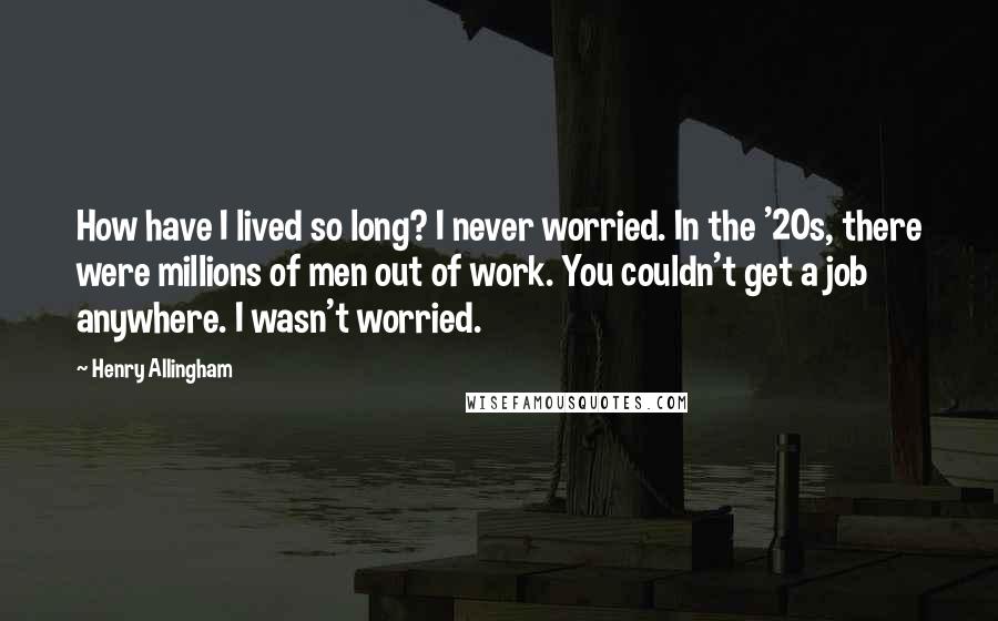 Henry Allingham Quotes: How have I lived so long? I never worried. In the '20s, there were millions of men out of work. You couldn't get a job anywhere. I wasn't worried.