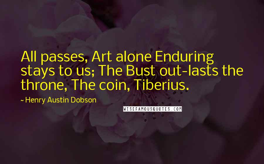 Henry Austin Dobson Quotes: All passes, Art alone Enduring stays to us; The Bust out-lasts the throne, The coin, Tiberius.