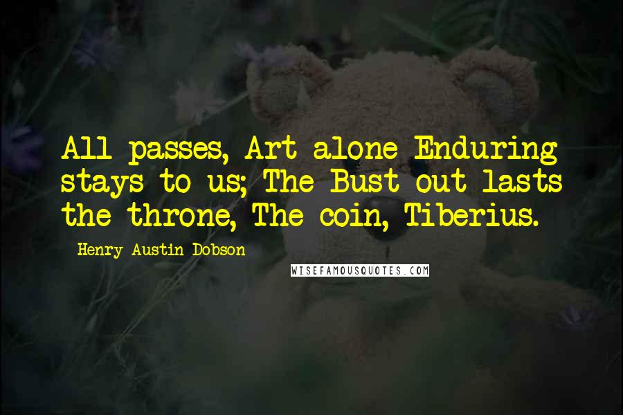 Henry Austin Dobson Quotes: All passes, Art alone Enduring stays to us; The Bust out-lasts the throne, The coin, Tiberius.