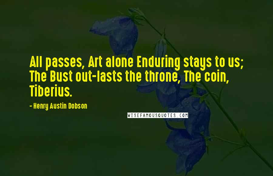 Henry Austin Dobson Quotes: All passes, Art alone Enduring stays to us; The Bust out-lasts the throne, The coin, Tiberius.