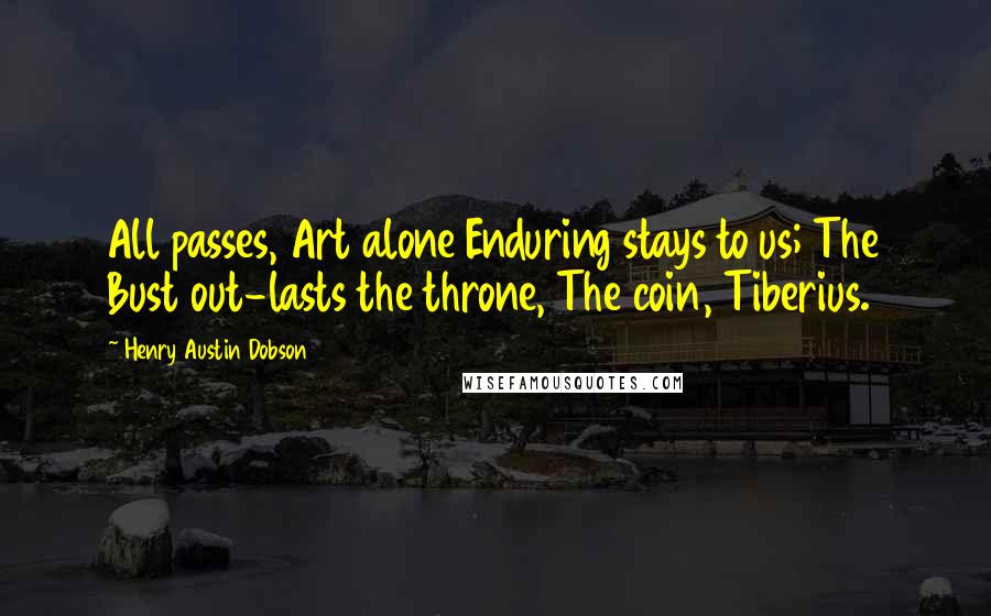 Henry Austin Dobson Quotes: All passes, Art alone Enduring stays to us; The Bust out-lasts the throne, The coin, Tiberius.