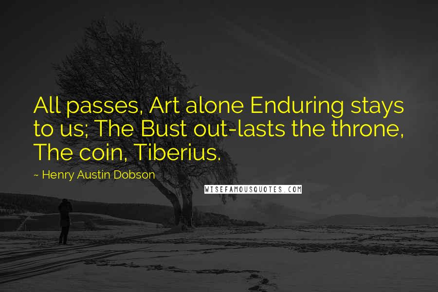 Henry Austin Dobson Quotes: All passes, Art alone Enduring stays to us; The Bust out-lasts the throne, The coin, Tiberius.