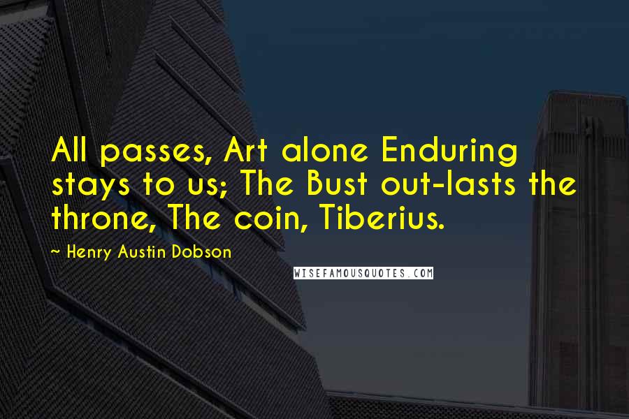 Henry Austin Dobson Quotes: All passes, Art alone Enduring stays to us; The Bust out-lasts the throne, The coin, Tiberius.