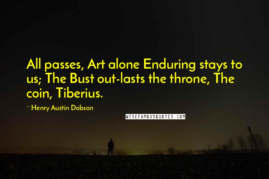 Henry Austin Dobson Quotes: All passes, Art alone Enduring stays to us; The Bust out-lasts the throne, The coin, Tiberius.