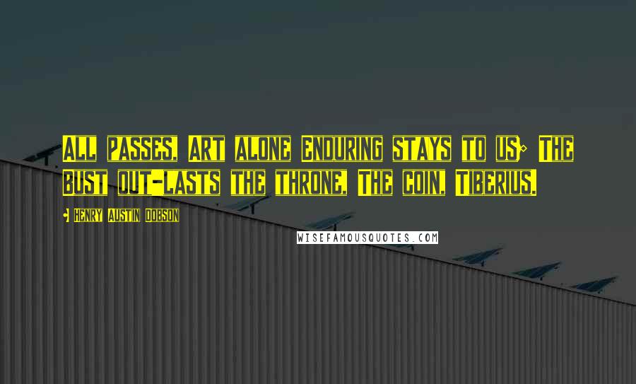 Henry Austin Dobson Quotes: All passes, Art alone Enduring stays to us; The Bust out-lasts the throne, The coin, Tiberius.