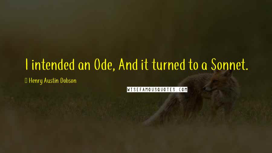 Henry Austin Dobson Quotes: I intended an Ode, And it turned to a Sonnet.