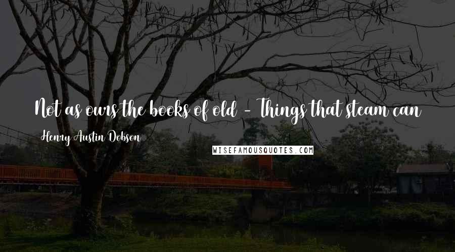 Henry Austin Dobson Quotes: Not as ours the books of old - Things that steam can stamp and fold; Not as ours the books of yore - Rows of type, and nothing more.