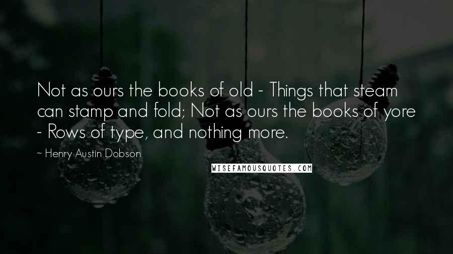 Henry Austin Dobson Quotes: Not as ours the books of old - Things that steam can stamp and fold; Not as ours the books of yore - Rows of type, and nothing more.