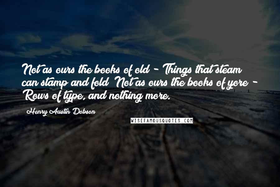 Henry Austin Dobson Quotes: Not as ours the books of old - Things that steam can stamp and fold; Not as ours the books of yore - Rows of type, and nothing more.