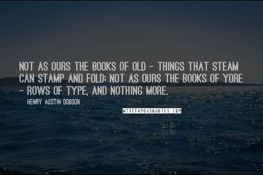 Henry Austin Dobson Quotes: Not as ours the books of old - Things that steam can stamp and fold; Not as ours the books of yore - Rows of type, and nothing more.