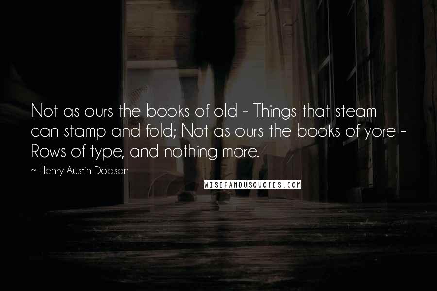 Henry Austin Dobson Quotes: Not as ours the books of old - Things that steam can stamp and fold; Not as ours the books of yore - Rows of type, and nothing more.